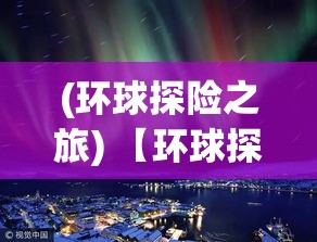 (环球探险之旅) 【环球探奇】：从沙漠绿洲到北极冰原，揭秘自然奇观与人类智慧的融合之旅